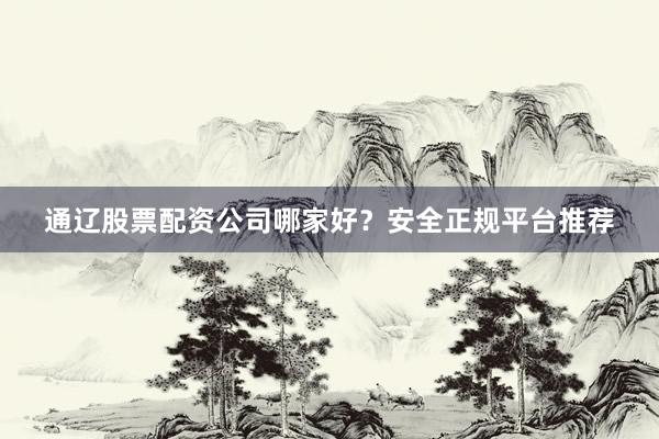 通辽股票配资公司哪家好？安全正规平台推荐