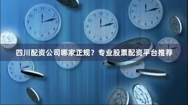 四川配资公司哪家正规？专业股票配资平台推荐