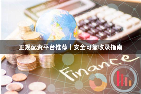 正规配资平台推荐｜安全可靠收录指南